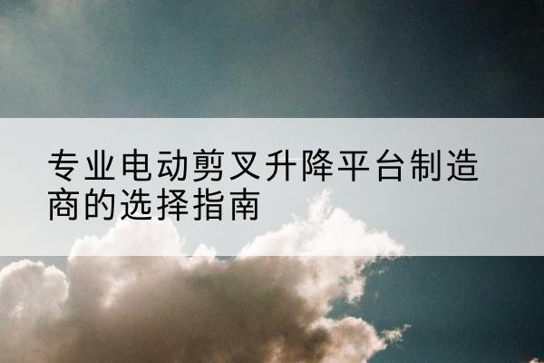 岭东电动剪叉升降平台厂家-专业电动剪叉升降平台制造商的选择指南
