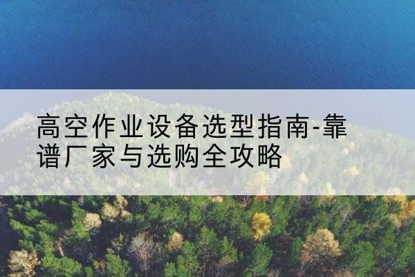 岭东升降车厂家-高空作业设备选型指南-靠谱厂家与选购全攻略