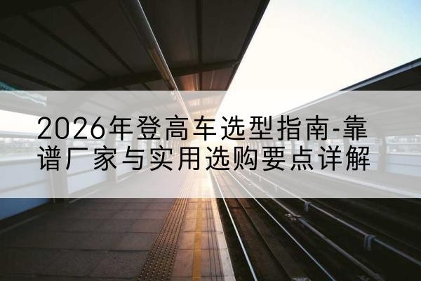 岭东登高车厂家推荐-2026年登高车选型指南-靠谱厂家与实用选购要点详解