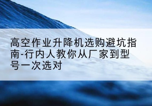 岭东升降平台厂家-高空作业升降机选购避坑指南-行内人教你从厂家到型号一次选对