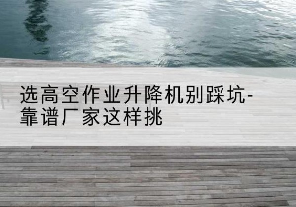 岭东剪叉式升降机厂家-选高空作业升降机别踩坑-靠谱厂家这样挑