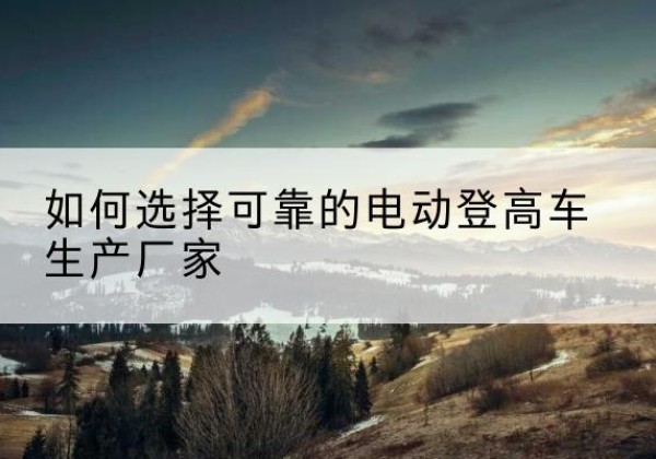 岭东电动登高车厂家-如何选择可靠的电动登高车生产厂家