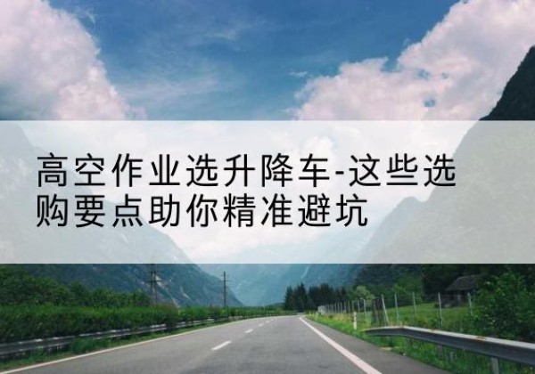 岭东升降车厂家-高空作业选升降车-这些选购要点助你*避坑