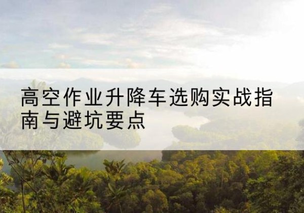 岭东升降车怎么选-高空作业升降车选购实战指南与避坑要点