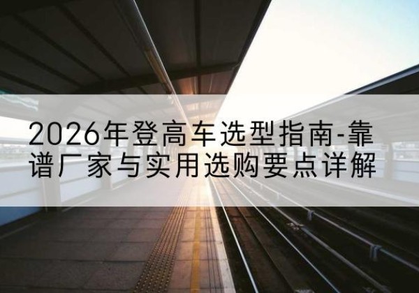 岭东登高车厂家推荐-2026年登高车选型指南-靠谱厂家与实用选购要点详解